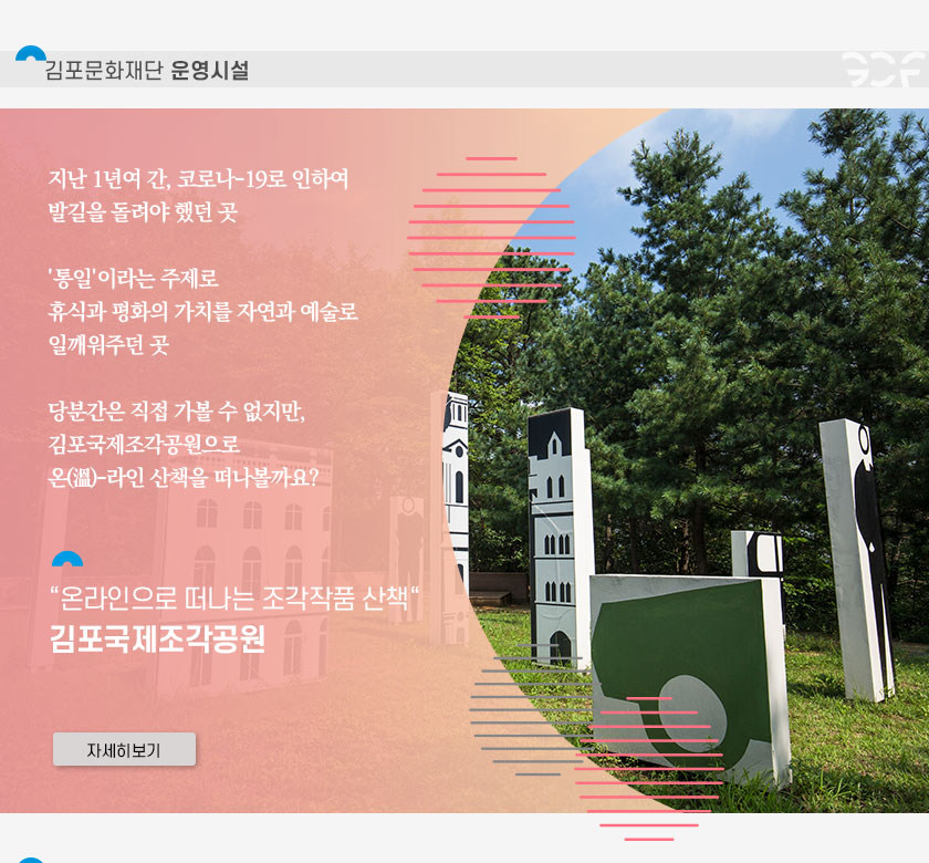 [김포문화재단 운영시설]
	지난 1년여 간, 코로나19로 인하여 발길을 돌려야 했던 곳. \'통일\'이라는 주제로 휴식과 평화의 가치를 자연과 예술로 일깨워주던 곳. 당분간은 직접 가볼 수 없지만, 김포국제조각공원으로 온라인 산책을 떠나볼까요? \'온라인으로 떠나는 조각작품 산책\' 김포국제조각공원. 클릭시 자세히 보기(새창)