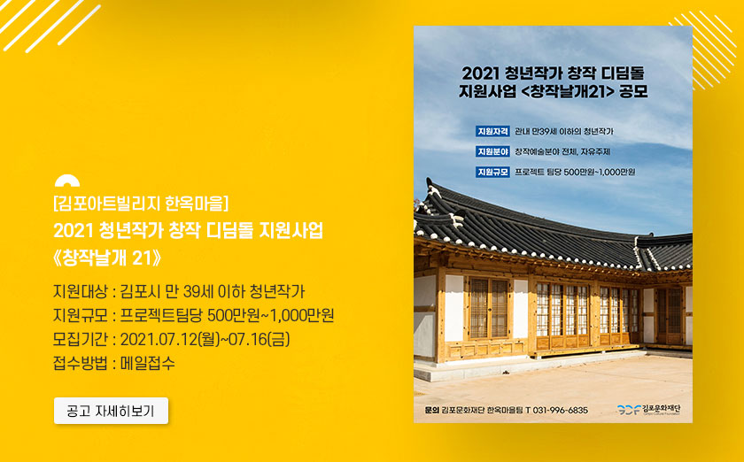 김포아트빌리지 한옥마을 2021 청년작가 창작 디딤돌 지원사업 \'창작날개 21\'.
							지원대상:김포시 만39세 이하 청년작가. 지원규모:팀당 500만원~1000만원. 모집기간:7.12 월~7.16 금. 접수방법: 메일접수. 클릭시 자세히 보기(새창)