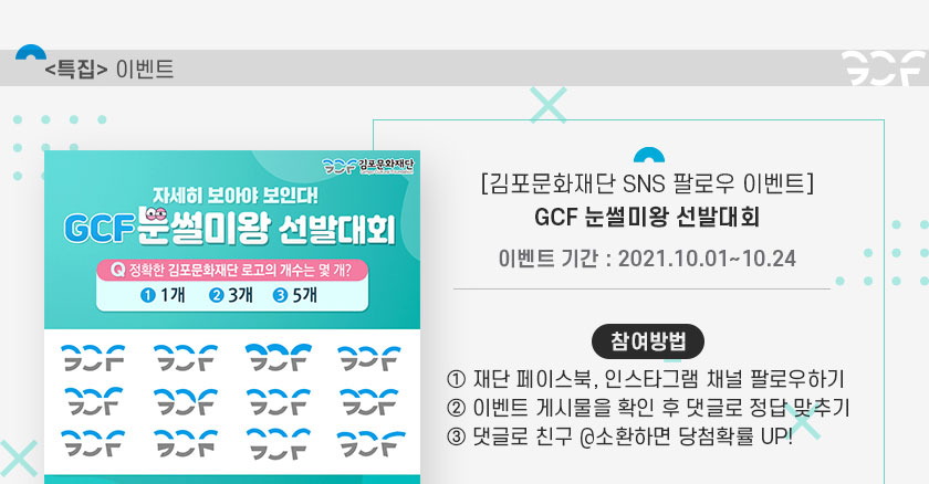 [특집 이벤트]
		김포문화재단 SNS 팔로우 이벤트 GCF 눈썰미왕 선발대회. 이벤트기간:2021.10.1~10.24. 참여방법 1. 재단 페이스북, 인스타그램 채널 팔로우하기. 2.이벤트 게시물을 확인 후 댓글로 정답 맞추기. 3.댓글로 친구 @소환하면 당첨확률 up.