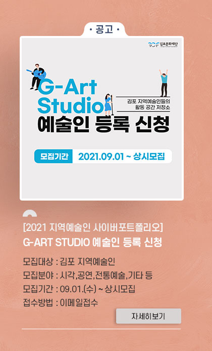 -공고- [2021 지역예술인 사이버포트폴리오] G-ART STUDIO 예술인 등록 신청. 모집대상:김포지역예술인. 모집분야:시각,공연,전통예술,기타 등. 모집기간:9.1 수~상시모집. 접수방법:이메일접수. 클릭시 자세히 보기(새창)