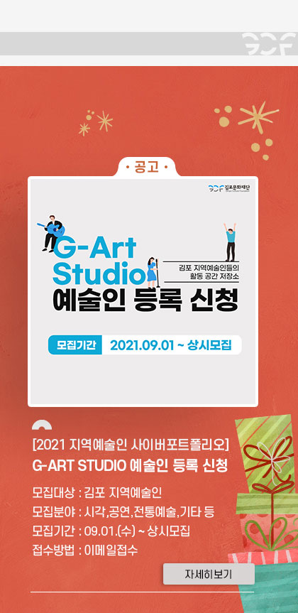 -공고- [2021 지역예술인 사이버포트폴리오] G-ART STUDIO 예술인 등록 신청. 모집대상:김포지역예술인. 모집분야:시각,공연,전통예술,기타 등. 모집기간:9.1 수~상시모집. 접수방법:이메일접수. 클릭시 자세히 보기(새창)