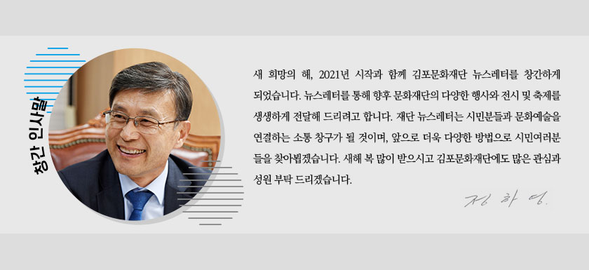 [창간 인사말]
				새 희망의 해, 2021년 시작과 함께 김포문화재단 뉴스레터를 창간하게 되었습니다. 뉴스레터를 통해 향후 문화재단의 다양한 행사와 전시 및 축제를 생생하게 전달해 드리려고 합니다. 재단 뉴스레터는 시민분들과 문화예술을 연결하는 소통 창구가 될 것이며, 앞으로 더욱 다양한 방법으로 시민여러분들을 찾아뵙겠습니다. 새해 복 많이 받으시고 김포문화재단에도 많은 관심과 성원 부탁드립니다.
				