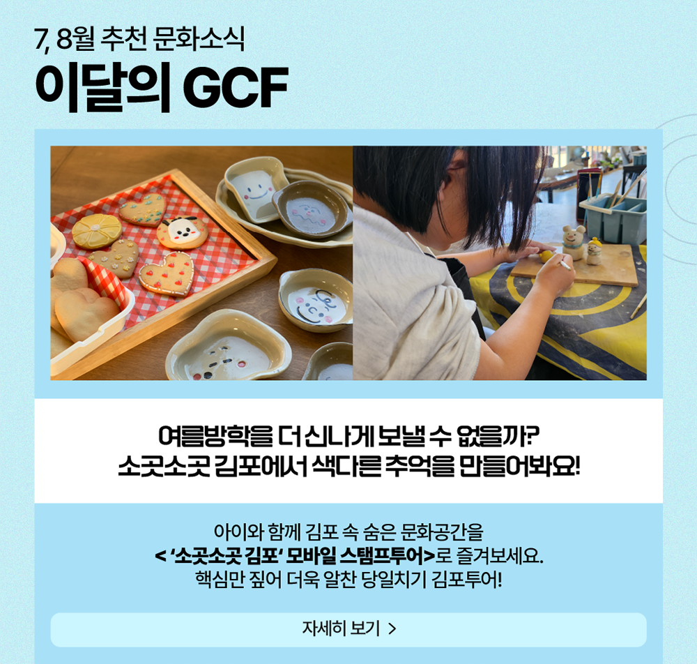 7, 8월 추천 문화소식 이달의 GCF    여름방학을 더 신나게 보낼 수 없을까? 소곳소곳 김포에서 색다른 추억을 만들어봐요!     아이와 함께 김포 속 숨은 문화공간을 <'소곳소곳 김포' 모바일 스탬프 투어>로 즐겨보세요. 핵심만 짚어 더욱 알찬 당일치기 김포 투어!    자세히 보기