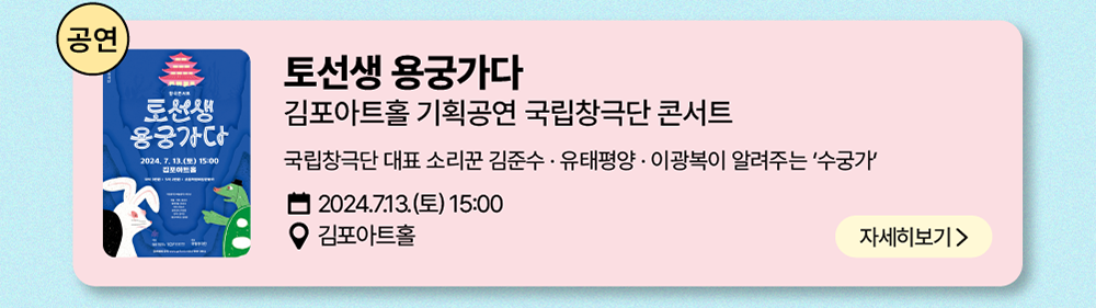 공연: 토선생 용궁가자     김포아트홀 기획공연 국립창극단 콘서트     국립창극단 대표 소리꾼 김준수 · 유태평양 · 이광복이 알려주는 '수궁가'     2024년 7월 13일(토) 15:00     김포 아트홀    자세히보기