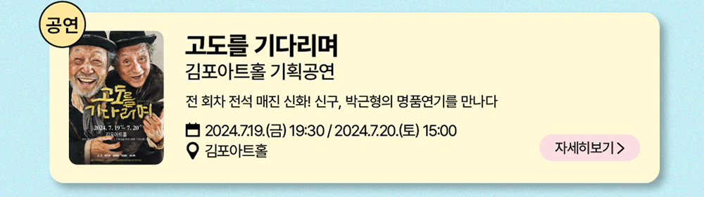 공연: 고도를 기다리며     김포아트홀 기획공연     전 회차 전석 매진 신화! 신구, 박근형의 명품연기를 만나다     2024년 7월 19일(금) 19:30 / 2024년 7월 20일(토) 15:00     김포아트홀    자세히 보기