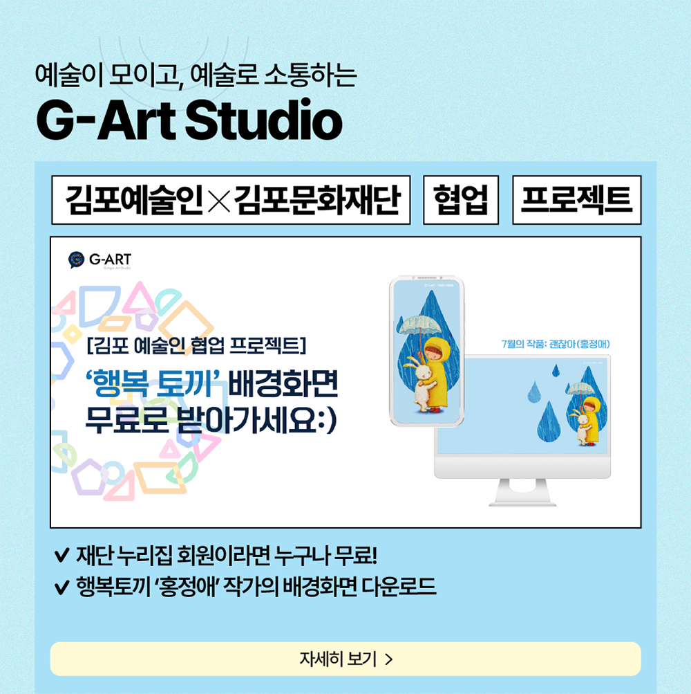 예술이 모이고, 예술로 소통하는 G-Art Studio     김포예술인X김포문화재단     협업     프로젝트     [김포 예술인 협업프로젝트] '행복 토끼' 배경화면 무로로 받아가세요:)     재단 누리집 회원이라면 누구나 무료!     행복토끼 '홍정애' 작가의 배경화면 다운로드     자세히보기