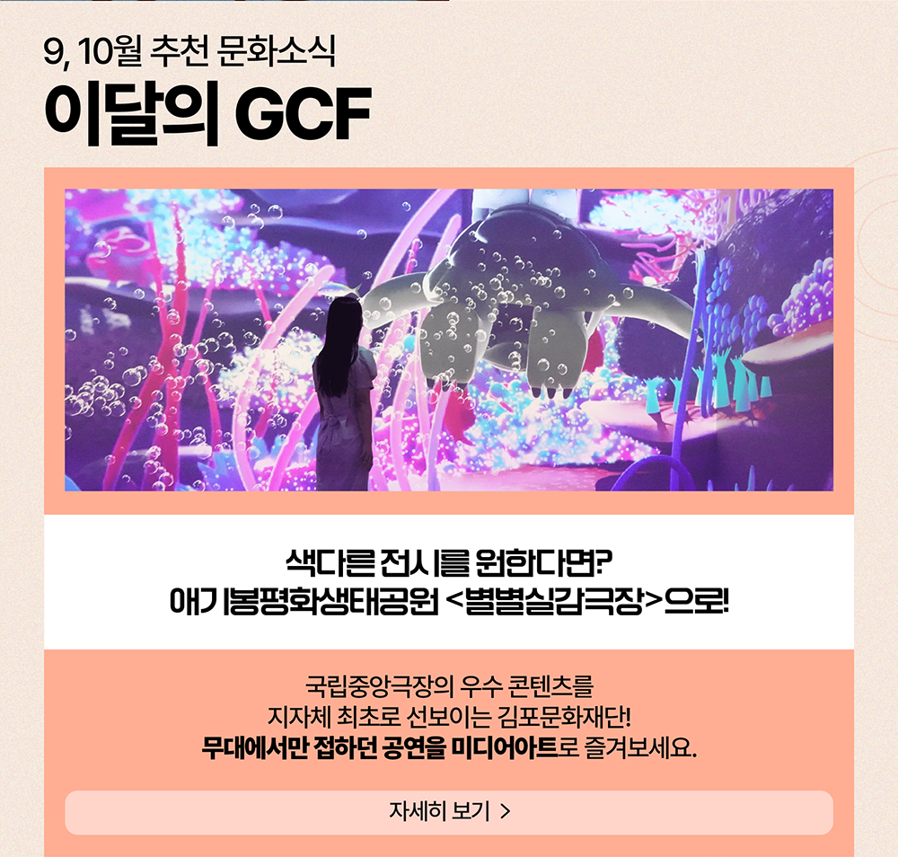 9, 10월 추천 문화소식 이달의 GCF  /  색다른 전시를 원한다면 애기봉평화생태공원<별별실감극장>으로!          국립중앙극장의 우수 콘텐츠를 지자체 최초로 선보이는 김포문화재단! 무대에서만 접하던 공연을 미디어아트로 즐겨보세요.          자세히 보기