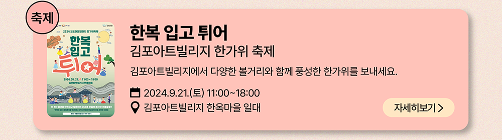 축제: 한복 입고 튀어 김포아트빌리지 한가위 축제          김포아트빌리지에서 다양한 볼거리와 함께 풍성한 한가위를 보내세요          2024년 9월 21일(토) 11:00~18:00     김포 아트빌리지 한옥마을 일대          자세히보기