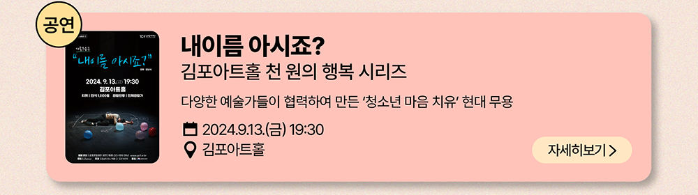 공연: 내이름 아시죠?          김포아트홀 천 원의 행복 시리즈          다양한 예술가들이 협력하여 만든 '청소년 마음 치유' 현대 무용          2024년 9월 13일(금) 19:30          김포아트홀          자세히 보기