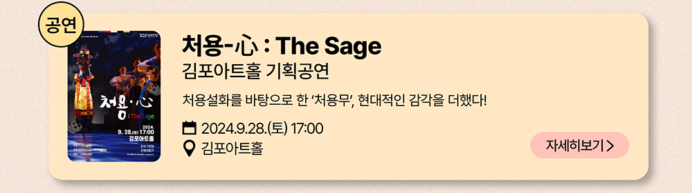 공연: 처용-心 :  The Sage          김포아트홀 기획공연          처용설화를 바탕으로 한 '처용무', 현대적인 감각을 더했다!          2024년 9월 28일(토) 17:00          김포아트홀          자세히 보기