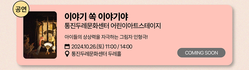 공연: 이야기 쏙 이야기야          통진두레문화센터 어린이아트스테이지          아이들의 상상력을 자극하는 그림자 인형극!          2024년 10월 26일(토) 11:00 / 14:00          통진두레문화센터 두레홀          COMING SOON