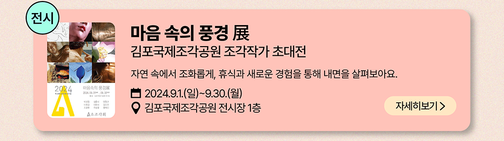 전시: 마음 속의 풍경 展          김포국제조각공원 조각작가 초대전          자연 속에서 조화롭게, 휴식과 새로운 경험을 통해 내면을 살펴보아요.          2024년 9월 1일(일) ~ 9월 30일(월)          김포국제조각공원 전시장 1층          자세히 보기