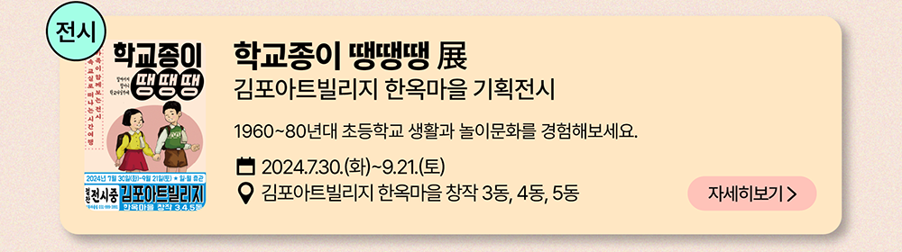 전시: 학교종이 땡땡땡 展          김포아트빌리지 한옥마을 기획전시          1960~80년대 초등학교 생활과 놀이문화를 경험해보세요.          2024년 7월 30일(화) ~ 9월 21일(토)          김포아트빌리지 한옥마을 창작 3동, 4동, 5동          자세히 보기