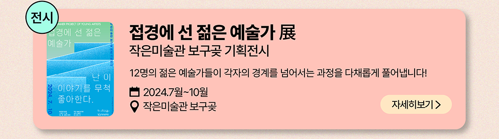 전시: 접경에 선 젊은 예술가 展  작은미술관 보구곶 기획전시          12명의 젊은 예술가들이 각자의 경계를 넘어서는 과정을 다채롭게 풀어냅니다!         2024년 7월~10월          작은미술관 보구곶          자세히 보기