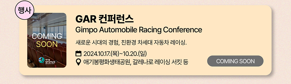 행사: CAR 컨퍼런스          Gimpo Automobile Racing Conference          새로운 시대의 경험, 친환경 차세대 자동차 레이싱.         2024년 10월 17일(목)~10월 20일(일)         애기봉평화생태공원, 갈레나로 레이싱 서킷 등          COMING SOON