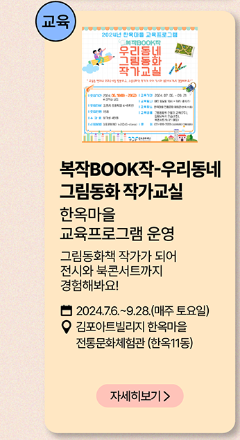 교육: 복작 BOOK작-우리동네 그림동화 작가교실          한옥마을 교육프로그램 운영          그림동화책 작가가 되어 전시와 북콘서트까지 경험해봐요!          2024년 7월 6일~9월 28일(매주 토요일)     김포아트빌리지 한옥마을 전통 문화체험관 (한옥11동)     자세히보기