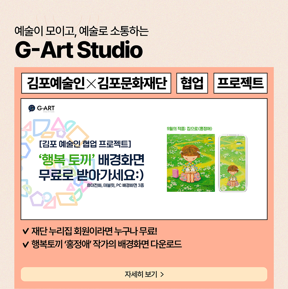 예술이 모이고, 예술로 소통하는 G-Art Studio          김포예술인X김포문화재단     협업     프로젝트          [김포 예술인 협업프로젝트] '행복 토끼' 배경화면 무료로 받아가세요:)          휴대전화, 태블릿, PC 배경화면 3종          재단 누리집 회원이라면 누구나 무료!          행복토끼 '홍정애' 작가의 배경화면 다운로드          자세히보기