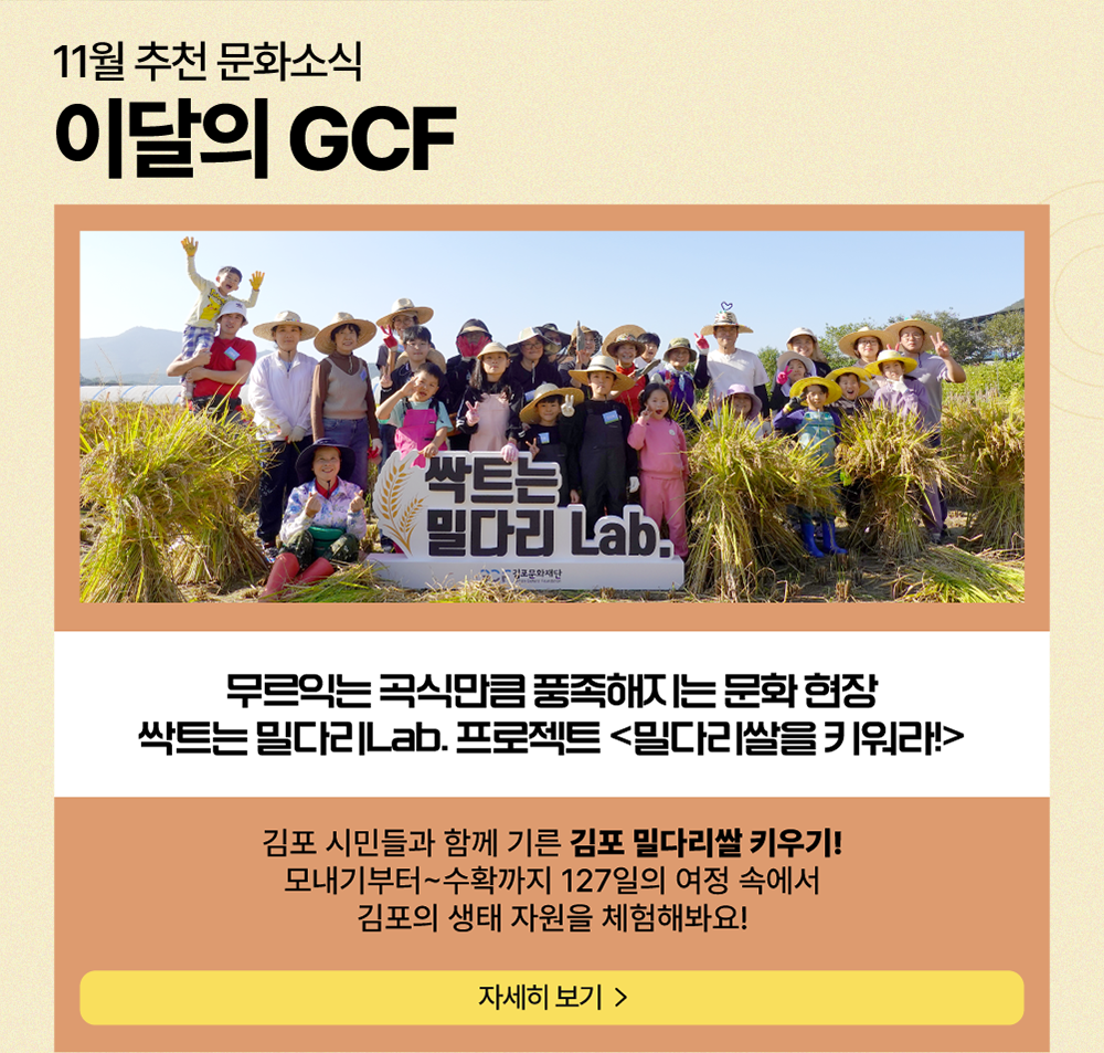 11월 추천 문화소식 이달의 GCF  /  무르익는 곡식만큼 풍족해지는 문화현장 싹트는 밀다리Lab. 프로젝트 <밀다리쌀을 키워라!>        김포 시민들과 함께 기른 김포 밀다리 쌀 키우기! 모내기부터~수확까지 127일의 여정 속에서 김포의 생태 자원을 체험해봐요!          자세히 보기