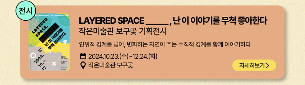 전시-LAYERED SPACE______, 난 이 이야기를 무척 좋아한다       작은미술관 보구곶 기획전시       인위적 경계를 넘어, 변화하는 자연이 주는 수직적 경계를 함께 이야기 하다          2024년 10월 23일(수) ~ 12월 24일(화)          작은미술관 보구곶          자세히 보기