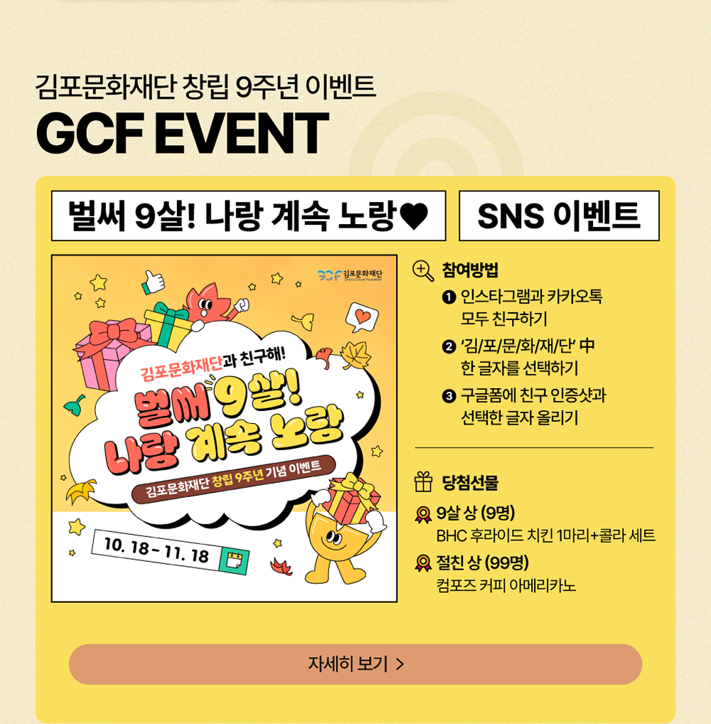 GCF EVENT 김포문화재단 창립 9주년 이벤트       벌써 9살! 나랑 계속 노랑 SNS 이벤트      2024년 10월 18일 ~ 11월 18일       참여방법: ① 인스타그램과 카카오톡 모두 친구하기 ②'김/포/문/화/재/단' 中 한 글자를 선택하기 ③ 구글폼에 친구 인증샷과 선택한 글자 올리기         *당첨선물: 9살 상(9명) BHC 후라이드 치킨 1마리 + 콜라 세트       *절친 상(99명) 컴포즈 커피 아메리카노       자세히보기