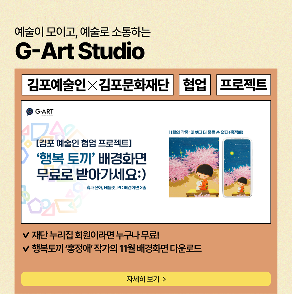 예술이 모이고, 예술로 소통하는 G-Art Studio          김포예술인X김포문화재단     협업     프로젝트          [김포 예술인 협업프로젝트] '행복 토끼' 배경화면 무료로 받아가세요:)          휴대전화, 태블릿, PC 배경화면 3종          재단 누리집 회원이라면 누구나 무료!          행복토끼 '홍정애' 작가의 11월 배경화면 다운로드          자세히보기