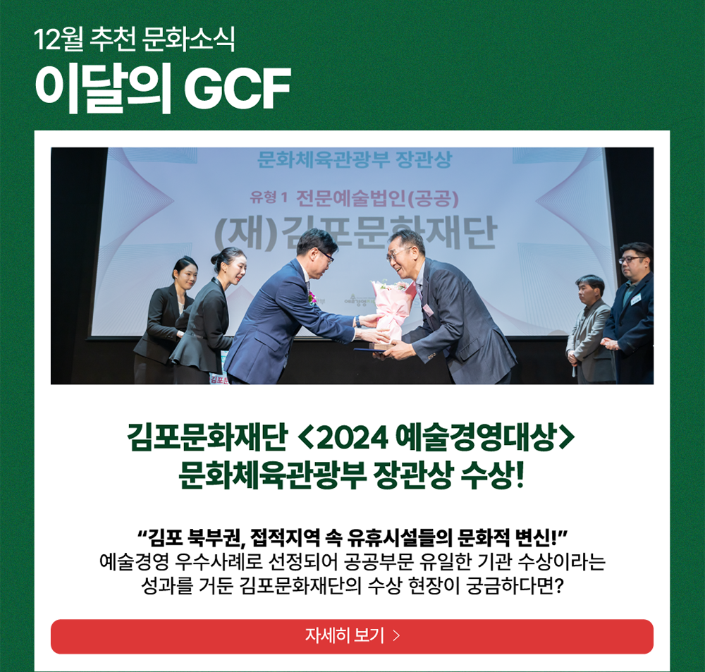 12월 추천 문화소식 이달의 GCF  /  김포문화재단 <2024 예술경영대상> 문화체육관광부 장관상 수상!  /   김포 북부권, 접적 지역 속 유휴시설들의 문화적 변신!     예술경영 우수사례로 선정되어 공공부문 유일한 기관 수상이라는 성과를 거둔 김포문화재단의 수상 현장이 궁금하다면?            자세히 보기