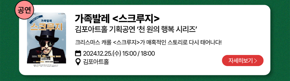 공연-가족발레 <스크루지>          김포아트홀 기획공연 '천 원의 행복 시리즈'   /   크리스마스 캐롤 <스쿠르지>가 매혹적인 스토리로 다시 태어나다!          2024년 12월 25일(수) 15:00 / 18:00          김포아트홀          자세히 보기