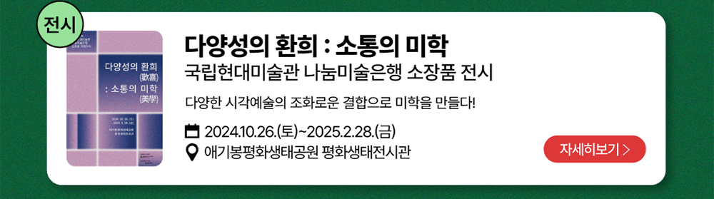 전시-다양성의 환희 : 소통의 미학          국립현대미술관 나눔미술은행 소장품 전시   /   다양한 시각예술의 조화로운 결합으로 미학을 만들다!         2024년 10월 26일(토)~2025년 2월 28일(금)          애기봉평화생태공원 평화생태전시관          자세히 보기