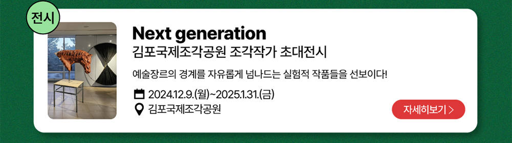 전시-Next generation          김포국제조각공원 조각작가 초대전시   /   예술장르의 경계를 자유롭게 넘나드는 실험적 작품들을 선보이다!         2024년 12월 9일(월)~2025년 1월 31일(금)          김포국제조각공원          자세히 보기