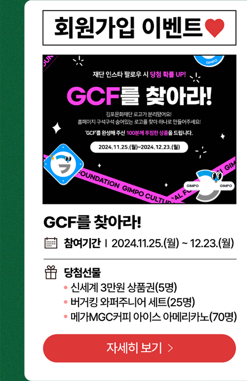 회원가입 이벤트     GCF를 찾아라!   /   참여기간: 2024년 11월 25일(월)~12월 23일(월)          당첨선물   -신세계 3만원 상품권(5명)          - 버거킹 와퍼주니어 세트(25명)          -메가MGC커피 아이스 아메리카노(70명)        자세히보기