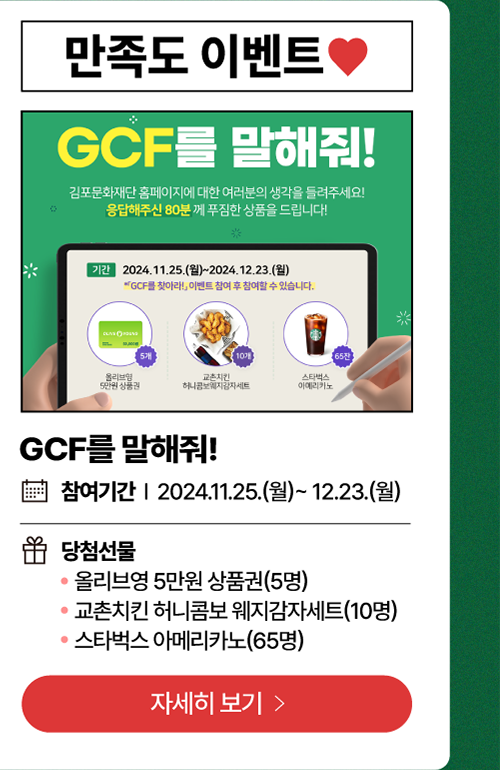 만족도 이벤트     GCF를 말해줘!  /   참여기간: 2024년 11월 25일(월)~12월 23일(월)          당첨선물   -올리브영 5만원 상품권(5명)          - 교촌치킨 허니콤보 웨지감자세트(10명)          -스타벅스 아메리카노(65명)        자세히보기