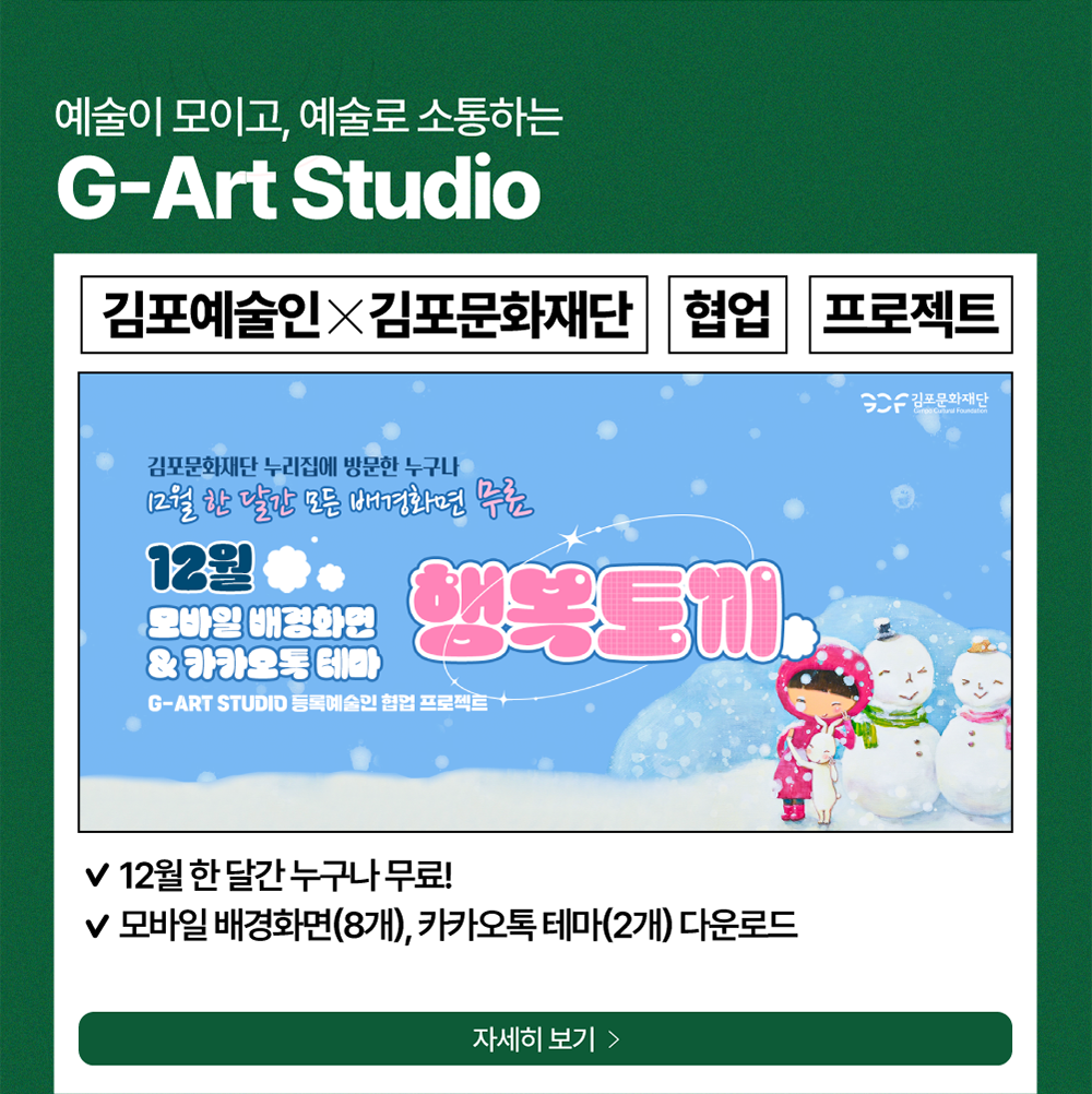 예술이 모이고, 예술로 소통하는 G-Art Studio          김포예술인X김포문화재단     협업     프로젝트          김포문화재단 누리집에 방문한 누구나 12월 한 달간 모든 배경화면 무료          12월 모바일 배경화면 & 카카오톡 테마   행복토끼   /   G-ART STUDIO 등록예술인 협업 프로젝트   /   -12월 한 달간 누구나 무료!          -모바일 배경화면(8개), 카카오톡 테마(2개) 다운로드          자세히보기