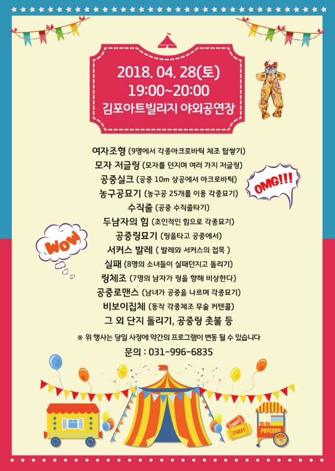 2018.4.28(토) 19:00~20:00 김포아트빌리지 야외공연장 여자조형(9명에서 각종아크로바틱 체조 탑쌓기) 모자 저글링(모자를 던지며 여러 가지 저글링) 공중실크(공중 10m 상공에서 아크로바틱) 농구공묘기(농구공 25개를 이용 각종묘기) 수직줄(공중 수직줄타기) 두남자의 힘(초인적인 힘으로 각종묘기) 공중링묘기(링을 타고 공중에서) 서커스 발레(발레와 서커스의 접목) 실패(8명의 소녀들이 실패던지고 돌리기) 링체조(7명의 남자가 링을 행해 비상한다) 공중로맨스(남녀가 공중을 나르며 각종묘기) 비보이집체(동작 각종체조 무술 커텐콜) 그 외 단지 돌리기, 공중링 촛불 등 *우ㅏ 행사는 당일 사정에 약간의 프로그램이 변동 될 수 있습니다.