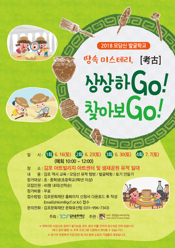 2018 모담산 발굴학교 땅속 미스테리, 상상하Go!찾아보Go! 일시:1회 6.16(토) 2회 6.23(토) 3회 6.30(토) 4회 7.7(토) 장소:김포 아트빌리지 아트센터 및 샘재공원 유적 일대 내용:김포 역사 교육/모담산 유적 탐방/발굴체험/토기 만들기 참가대상:초.중학생(초등학교 3학년 이상)모집인원:45명 내외(선착순) 참가비용:무료 접수방법:김포문화재단 홈페이지 공지사항 내 신청서 다운로드 후 작성 E-mail(shkim@gcf.or.kr)접수 문의전화:김포문화재단 문화유산팀(031-996-7343)