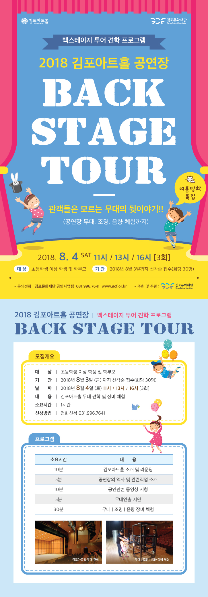 백스테이지 투어 견학 프로그램 2018 김포아트홀 공연장 BACK STAGE TOUR 관객들은 모르는 무대의 뒷이야기!! (공연장 무대, 조명, 음향 체험까지) 2018.8.4SAT 11시/13시/16시[3회] 대상:초등학생 이상 학생 및 학부모 기간:2018년8월3일까지 선착순 접수(회당 30명) 모집개요 대상:초등학생 이상 학생 및 학부모 기간:2018년8월3일(금)까지 선착순 접수(회당 30명) 날짜:2018년8월4일(토) 11시/13시/16시 [3회] 내용:김포아트홀 무대 견학 및 장비 체험 소요시간:1시간 신청방법:전화신청 031.996.7641 프로그램 10분 김포아트홀 소개 및 라운딩 5분 공연장의 역사 및 관련직업 소개 10분 공연관련 동영상 시청 5분 무대연출 시연 30분 무대, 조명, 음향 장비 체험