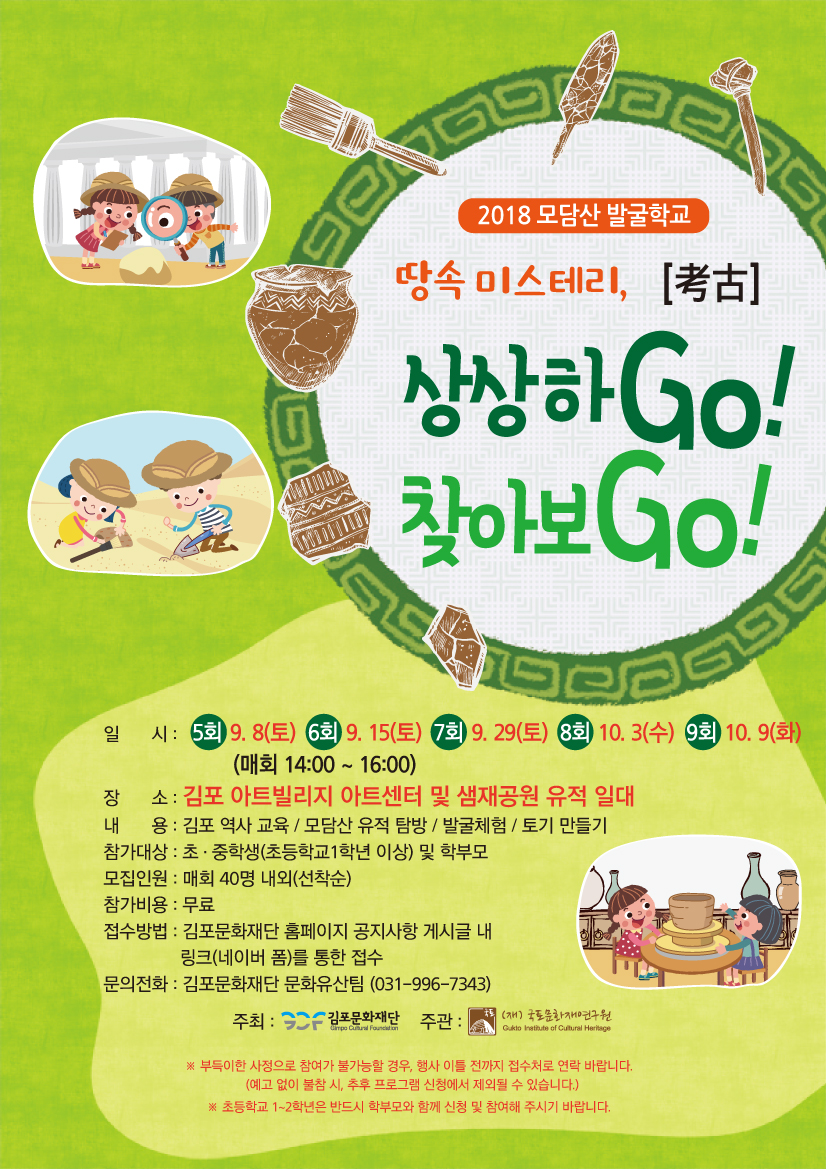 2018 모담산 발굴학교 땅속 미스테리, 상상하Go! 찾아보Go! 일시ㅣ5회9.8(토) 6회9.15(토) 7회9.29(토) 8회10.3(수) 9회10.9(화) 장소:김포 아트빌리지 아트센터 및 샘재공원 유적 일대 내용:김포 역사 교육 / 모담산 유적 탐방/발굴체험/토기 만들기 참가대상:초.중학생(초등학교 1학년 이상) 및 학부모 모집인원:매회 40명 내외(선착순) 참가비용:무료 접수방법:김포문화재단 홈페이지 공지사항 게시글 내 링크(네이버 폼)를 통한 접수 문의전화:김포문화재단 문화유산팀(031-996-7343)