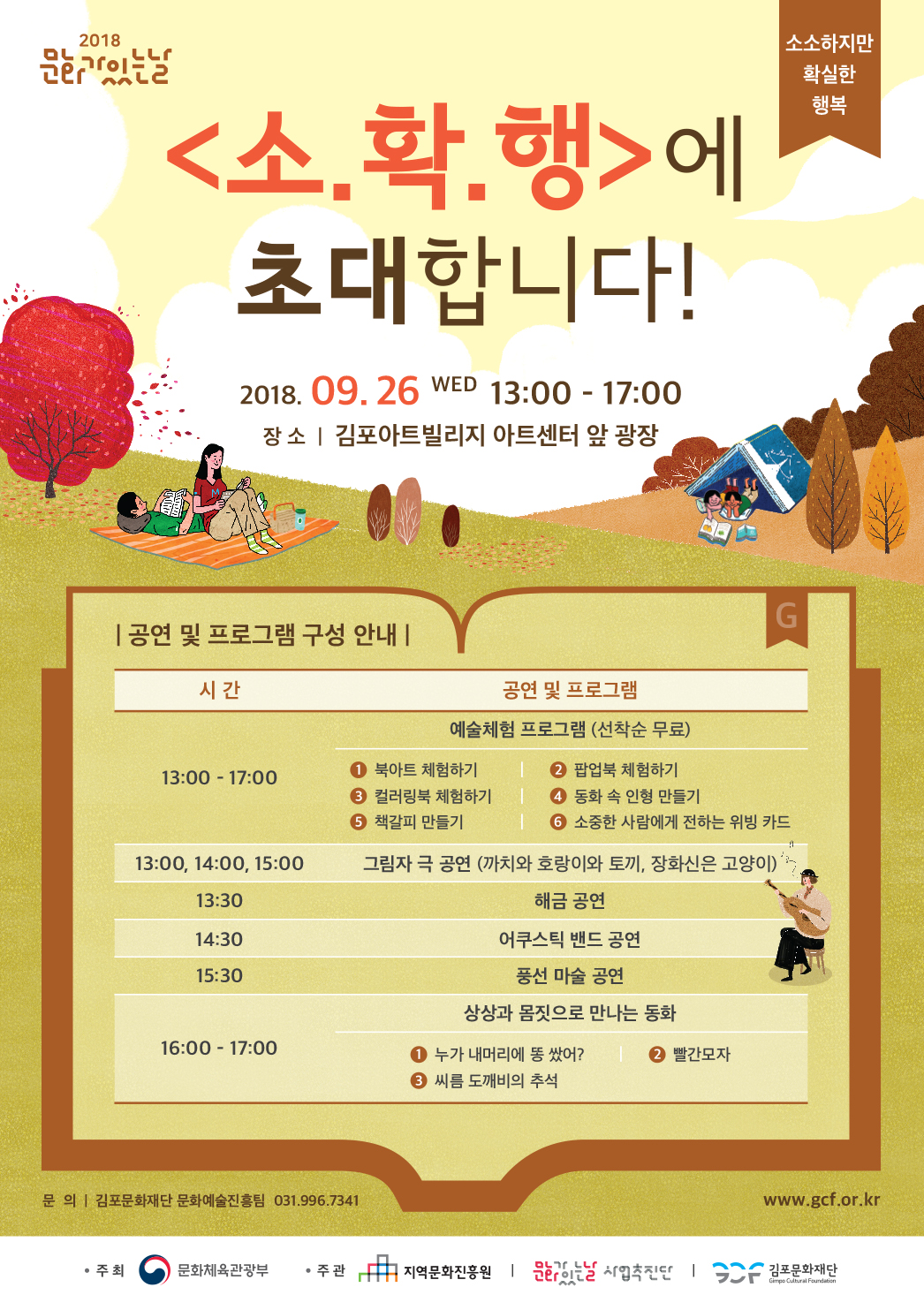 2018 문화가 있는날 <소.확.행>에 초대합니다! 2018.9.26 WED 13:00-17:00 장소:김포아트빌리지 아트센터 앞 광장 공연 및 프로그램 구성 안내 13:00-17:00 예술체험 프로그램(선착순 무료) 1. 북아트 체험하기 2. 팝업북 체험하기 3. 컬러링북 체험하기 4. 동화 속 인형 만들기 5. 책갈피 만들기 6. 소중한 사람에게 전하는 위빙 카드 13:00, 14:00, 15:00 그림자 극 공연(까치와 호랑이와 토끼, 장화신은 고양이) 13:30 해금 공연 14:30 어쿠스틱 밴드 공연 15:30 풍선 마술 공연 16:00-17:00 상상과 몸짓으로 만나는 동화 1. 누가 내머리에 똥 쌌어? 2. 빨간모자 3. 씨름 도깨비의 추석