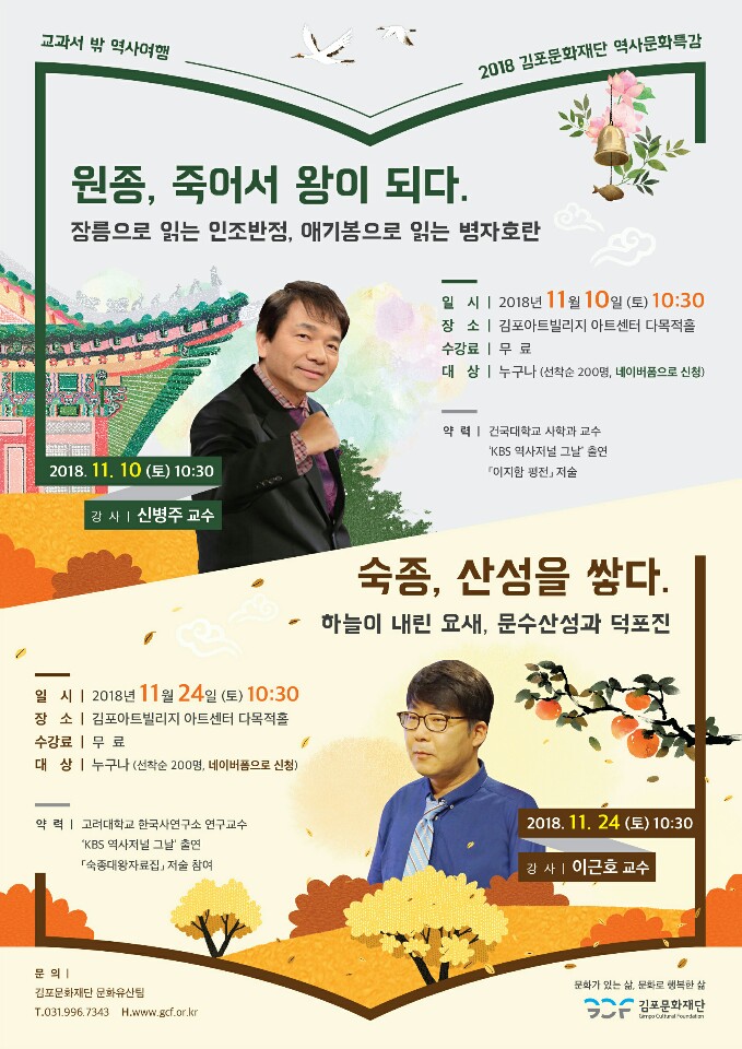 교과서 밖 역사여행 2018 김포문화재단 역사문화특강 원종, 죽어서 왕이 되다. 장릉으로 읽는 인조반정, 애기봉으로 읽는 병자호란 2018.11.10(토)10:30 강사 신병주 교수 숙종, 산성을 쌓다. 하늘이 내린 요새, 문수산성과 덕포진 2018.11.24(토)10:30 강사 이근호 교수