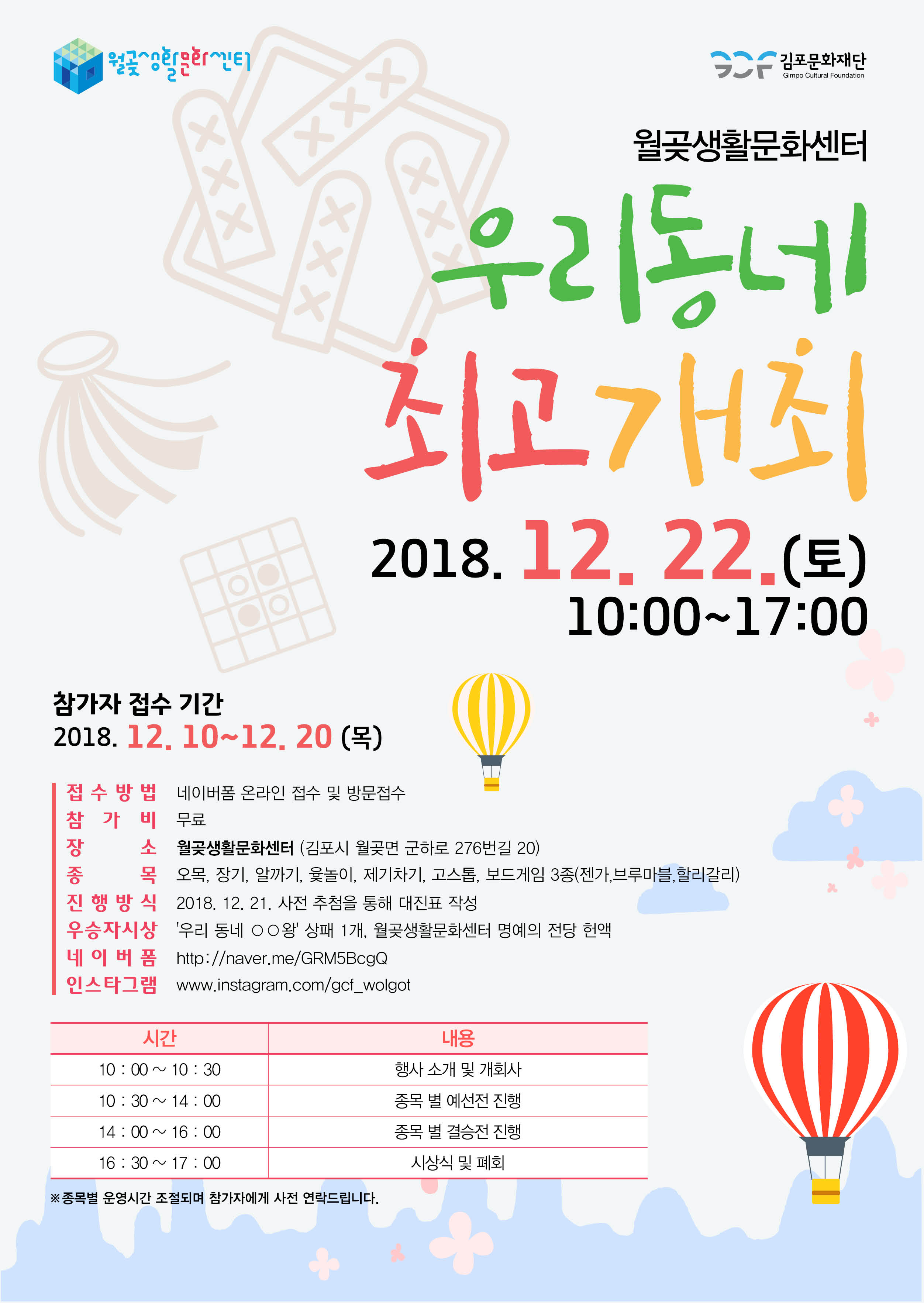 월곶생활문화센터 우리동네 최고 개최 2018.12.22(토) 10:00~17:00 참가자 접수 기간 2018.12.10~12.20(목) 접수방법 네이버폼 온라인 접수 및 방문접수 참가비 무료 장소 월곶생활문화센터(김포시 월곶면 군하로 276번길 20) 종목 오목, 장기, 알까기, 윷놀이, 제기차기, 고스톱, 보드게임 3종(젠가, 브루마블, 할리갈리) 진행방식 2018.12.21 사전 추첨을 통해 대진표 작성 우승자시상 '우리 동네 OO왕' 상패 1개, 월곶생활문화센터 명예의 전당 헌액 네이버폼 http://naver.me/GRM5BcgQ 인스타그램 www.instagram.com/gcf_wolgot 