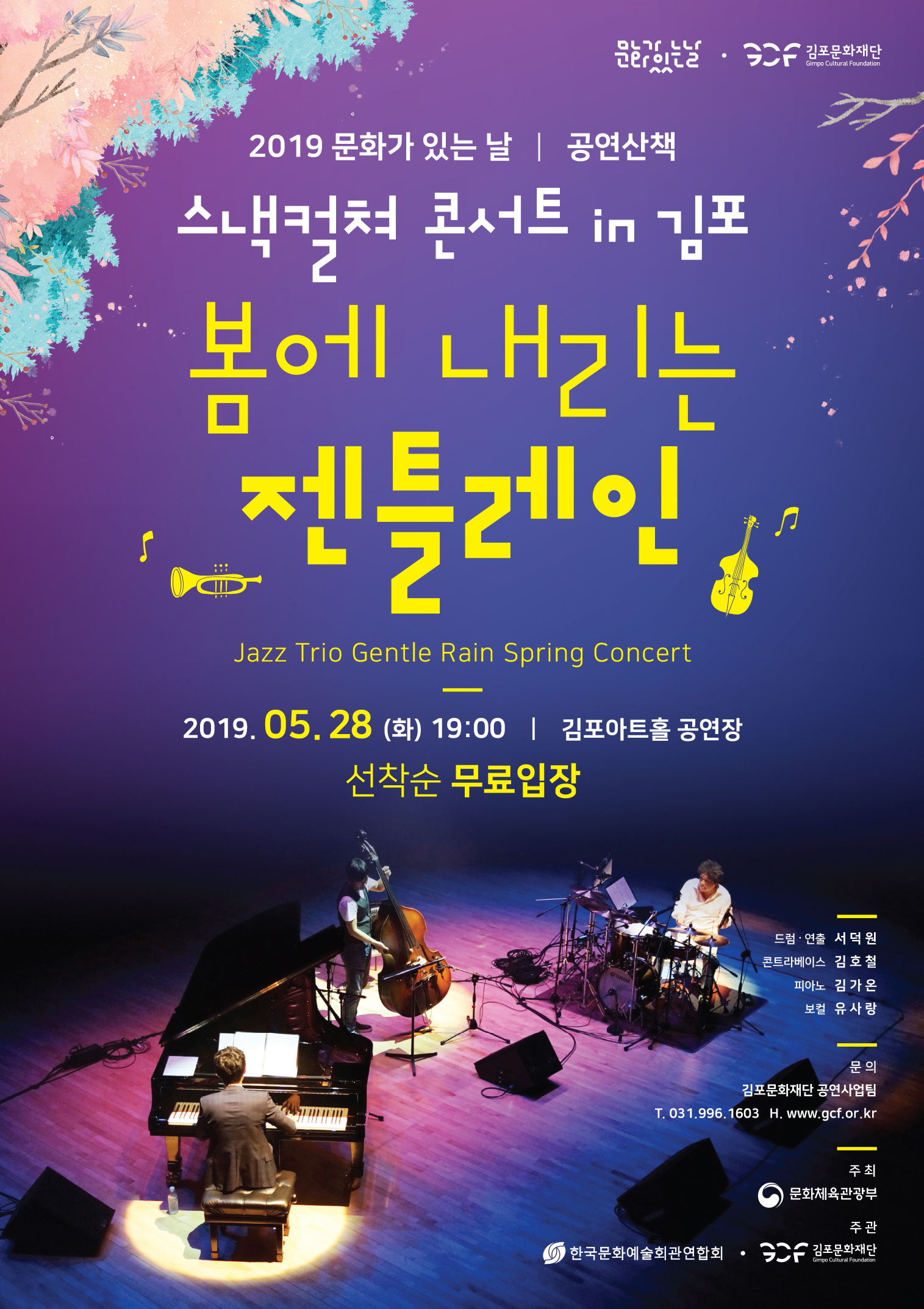 | 2019 문화가 있는 날 | 공연 산책 스낵컬쳐 콘서트 in 김포
봄에 내리는 젠틀레인
Jazz Trio Gentle Rain Spring Concert
2019. 05. 28 (화) 19:00 | 김포아트홀 공연장
선착순 무료입장
드럼·연출 서덕원 콘트라베이스 김호철
피아노 김가온 보컬 유사랑
문의
김포문화재단 공연사업팀 T. 031.996.1603 H. www.gcf.or.kr
주최 문화체육관광부
주관 O 한국문화예술회관연합회 • SAF 김포문화재단
Gimpo Cultural Foundation
