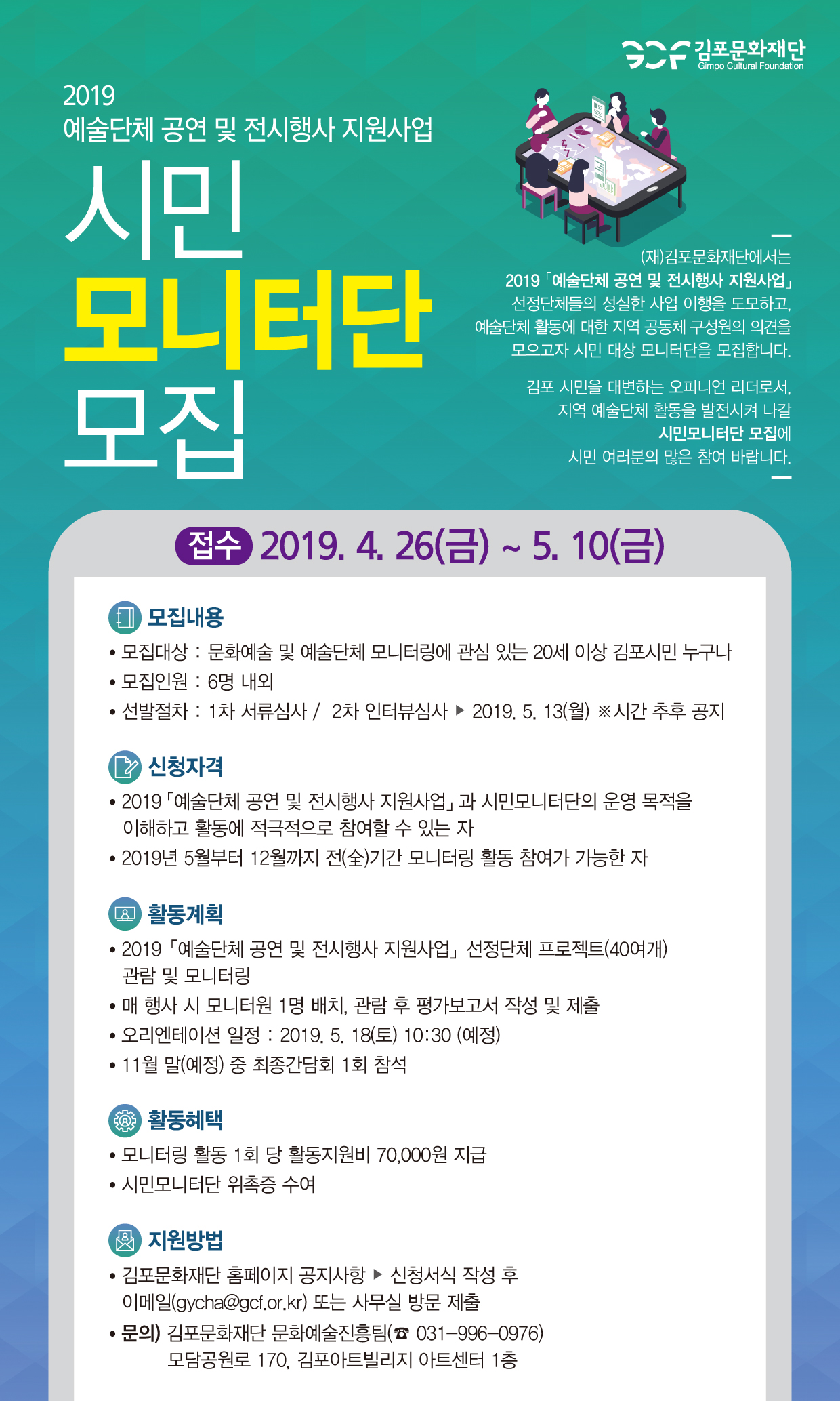 김포문화재단
Gimpo Cultural Foundation
2019 예술단체 공연 및 전시행사 지원사업
(재)김포문화재단에서는 | 2019 예술단체 공연 및 전시행사 지원사업」
선정단체들의 성실한 사업 이행을 도모하고, 예술단체 활동에 대한 지역 공동체 구성원의 의견을
모으고자 시민 대상 모니터단을 모집합니다.
모니터단 모집
김포 시민을 대변하는 오피니언 리더로서, 지역 예술단체 활동을 발전시켜 나갈
| 시민모니터단 모집에 시민 여러분의 많은 참여 바랍니다.
접수 2019. 4. 26(금) ~ 5. 10(금)
(1) 모집내용 • 모집대상 : 문화예술 및 예술단체 모니터링에 관심 있는 20세 이상 김포시민 누구나 • 모집인원 : 6명 내외 • 선발절차 : 1차 서류심사 / 2차 인터뷰심사 ▶ 2019. 5. 13(월) ※시간 추후 공지
2 신청자격 • 2019 예술단체 공연 및 전시행사 지원사업」 과 시민모니터단의 운영 목적을 | 이해하고 활동에 적극적으로 참여할 수 있는 자 • 2019년 5월부터 12월까지 전(全)기간 모니터링 활동 참여가 가능한 자
(Q 활동계획 • 2019 예술단체 공연 및 전시행사 지원사업」선정단체 프로젝트(40여개)
관람 및 모니터링 • 매 행사 시 모니터원 1명 배치, 관람 후 평가보고서 작성 및 제출 • 오리엔테이션 일정 : 2019. 5. 18(토) 10:30 (예정) • 11월 말(예정) 중 최종간담회 1회 참석
활동혜택 • 모니터링 활동 1회 당 활동지원비 70,000원 지급 • 시민모니터단 위촉증 수여
( 지원방법 • 김포문화재단 홈페이지 공지사항 ▶ 신청서식 작성 후
이메일(gycha@gcf.or.kr) 또는 사무실 방문 제출 • 문의) 김포문화재단 문화예술진흥팀(☎ 031-996-0976)
모담공원로 170, 김포아트빌리지 아트센터 1층
