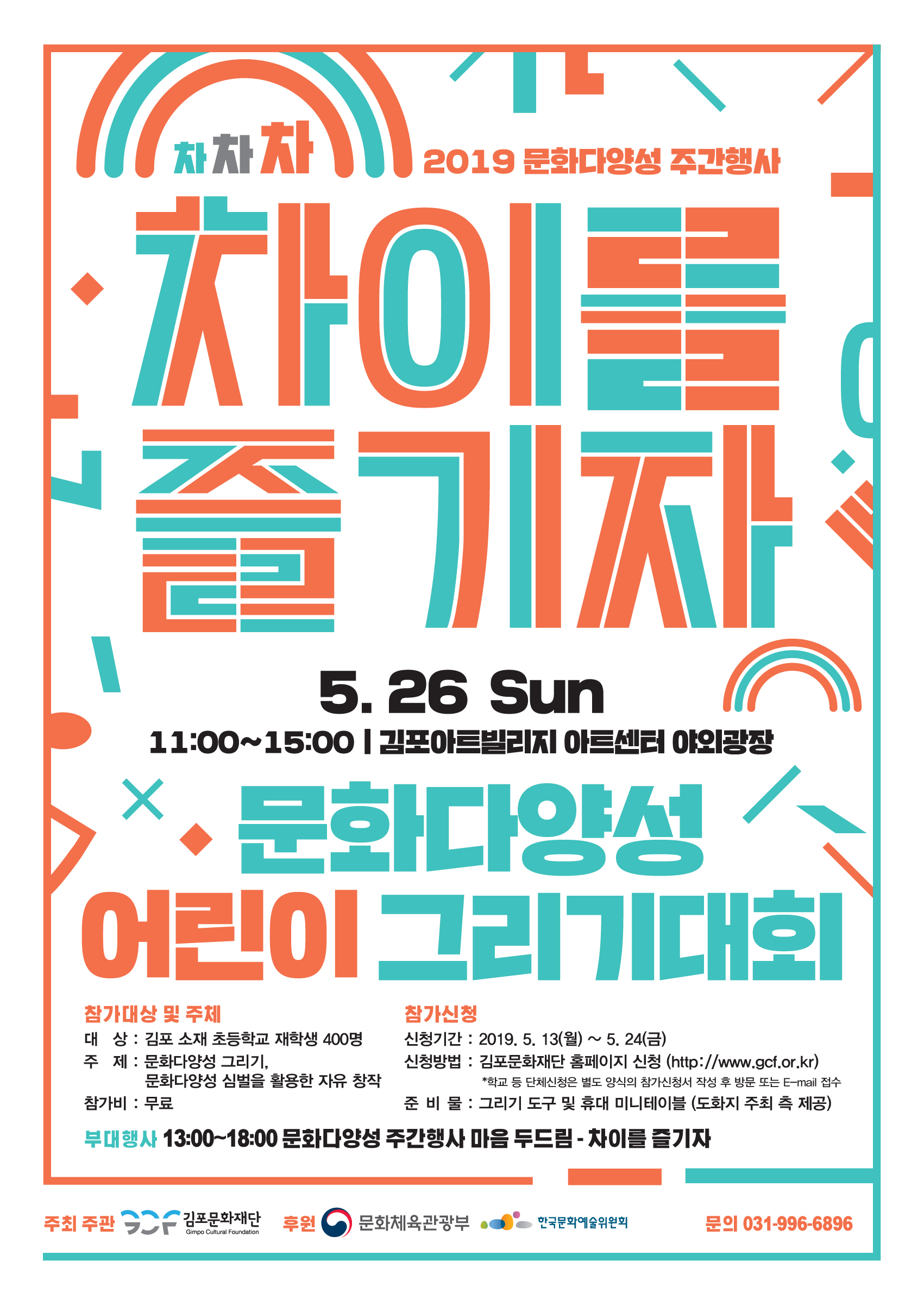 2019 문화다양성 주간행사
5. 26 Sun | 11:00~15:00 | 김포아트빌리지 아트센터 아이광장
문화다양성 어린이 그리기대회,
참가대상 및 주체
참가신청 대 상: 김포 소재 초등학교 재학생 400명 신청기간 : 2019. 5. 13(월) ~ 5. 24(금) 주 제: 문화다양성 그리기,
신청방법 : 김포문화재단 홈페이지 신청 (http://www.gcf.or.kr) 문화다양성 심벌을 활용한 자유 창작
*학교 등 단체신청은 별도 양식의 참가신청서 작성 후 방문 또는 E-mail 접수 참가비: 무료
준 비 물 : 그리기 도구 및 휴대 미니테이블 (도화지 주최 측 제공) 부대행사 13:00~18:00 문화다양성 주간행사 마음 두드림 - 차이를 즐기자
주최 주관
- 김포문화재단 후원 (0) 문화체육관광부
한국문화예술위원회
문의 031-996-6896
