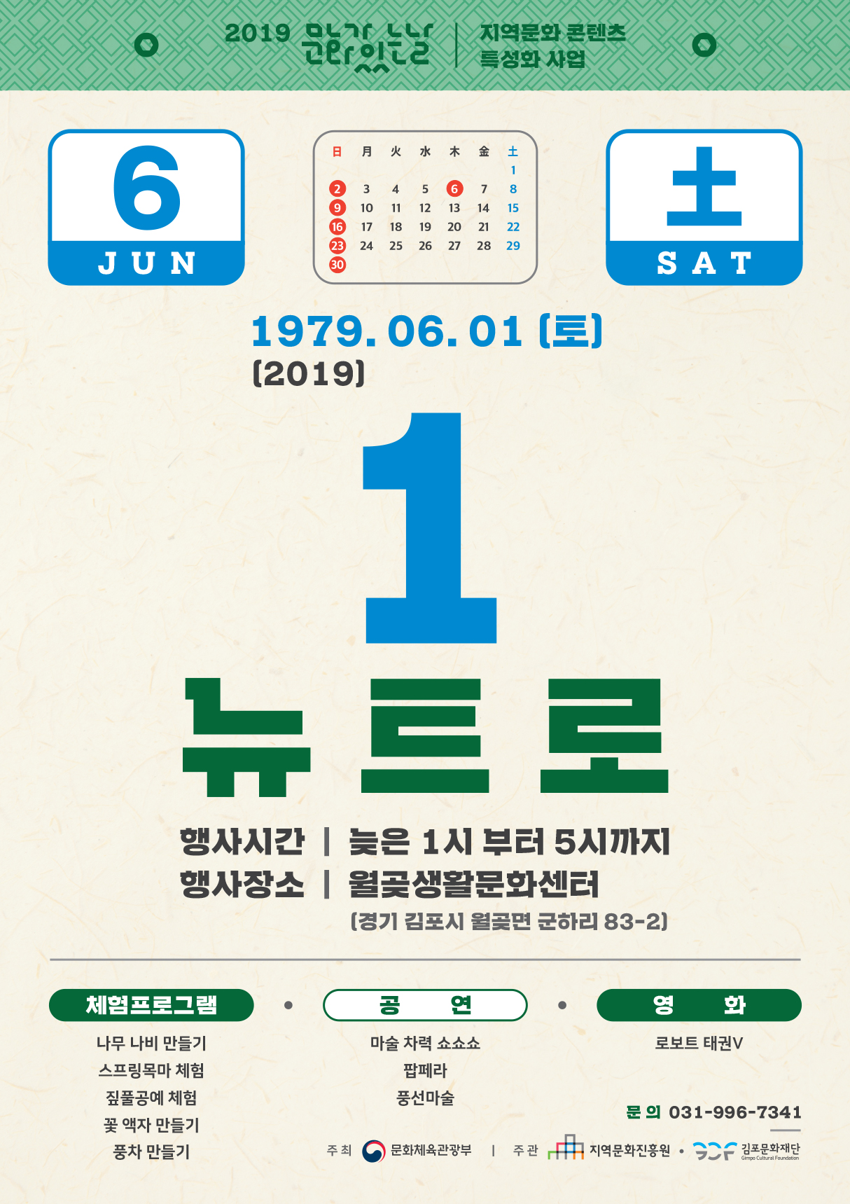 2019 17 이는 | 특성화사업
지역문화 콘텐츠
1979. 06. 01 (토) (2019)
뉴트로
행사시간 | 늦은 1시 부터 5시까지 행사장소 | 월곶생활문화센터
(경기 김포시 월곶면 군하리 83-2]
체험프로그램 / 공연
영 화 로보트 태권V
나무 나비 만들기 스프링목마 체험 짚풀공예 체험 꽃 액자 만들기 풍차 만들기
마술 차력 쇼쇼쇼
팝페라 풍선마술
문의 031-996-7341
주최 (0) 문화체육관광부 | 주관 It 그 지역문화진흥원 • GC 김포문화재단
Gimpo Cultural Foundation
