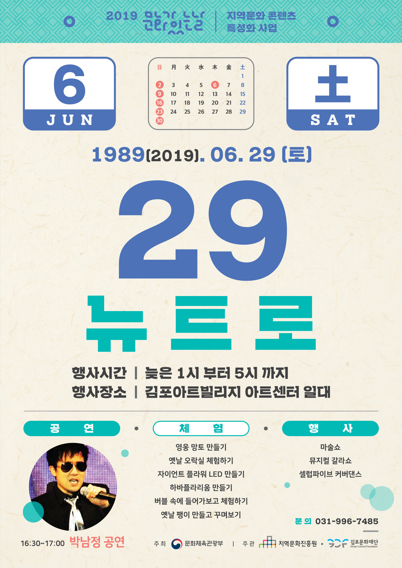 2019 01r LLr | 지역문화 콘텐츠
2019. 06. 29 (토)
29, 뉴트로
행사시간 | 늦은 1시 부터 5시 까지 행사장소 | 김포아트빌리지 아트센터 일대
체험/행사
마술쇼 뮤지컬 갈라쇼 셀럽파이브 커버댄스
영웅 망토 만들기 옛날 오락실 체험하기 자이언트 플라워 LED 만들기
하바플라리움 만들기 버블 속에 들어가보고 체험하기 옛날 팽이 만들고 꾸며보기
문의 031-996-7485
16:30~17:00 박남정 공연
주최 (0) 문화체육관광부 | 주관
中 지역문화진흥원 • SCF 김포문화재단
Gimpo Cultural Foundation
