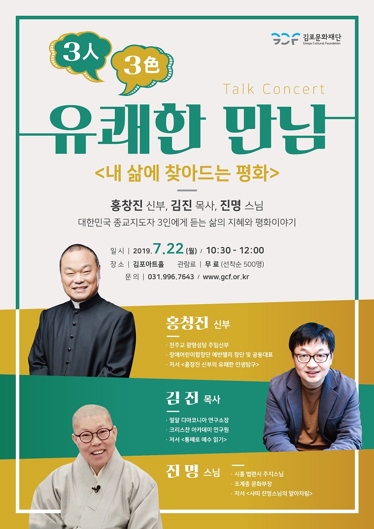 
Talk Concert
유쾌한 만남
<내 삶에 찾아드는 평화>
홍창진 신부, 김진 목사, 진명 스님 대한민국 종교지도자 3인에게 듣는 삶의 지혜와 평화이야기
일시 | 2019.7.22 (월) / 10:30 - 12:00 장 소 | 김포아트홀 관람료 | 무 료 (선착순 500명)
문의 | 031.996.7643 / www.gcf.or.kr
홍창진 신부
- 천주교 광명성당 주임신부 · 장애어린이합창단 에반젤리 창단 및 공동대표 - 저서 < 홍창진 신부의 유쾌한 인생탐구>
김 진 목사
밀알 디아코니아 연구소장 - 크리스찬 아카데미 연구원 - 저서 통째로 예수 읽기
진 명 스님
시흥 법련사 주지스님
조계종 문화부장 · 저서 <사피 진명스님의 알아차림>
