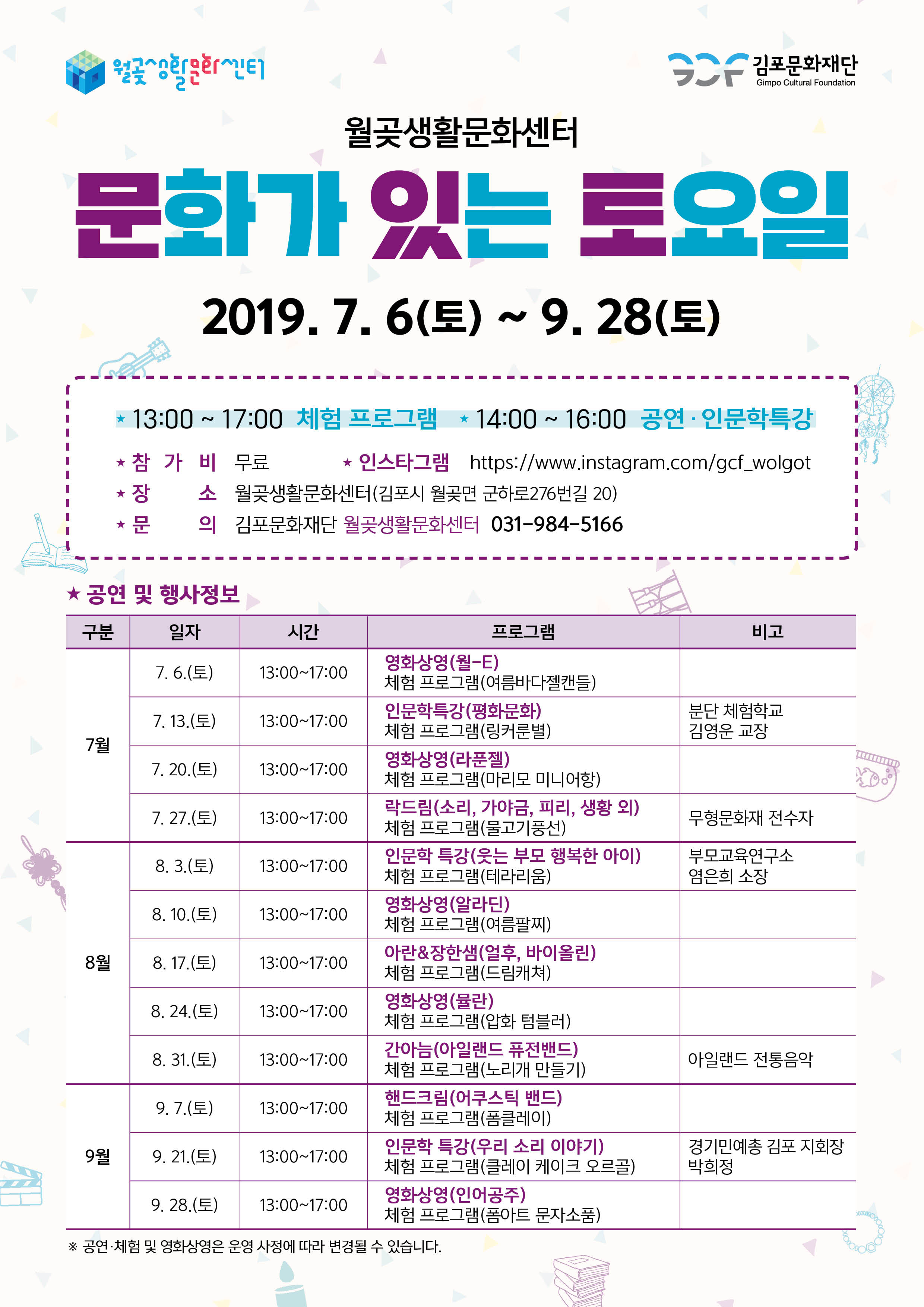 김포문화재단
Gimpo Cultural Foundation
월곶생활문화센터
문화가 있는 토요일
2019.7. 6(토) ~ 9. 28(토)
| * 13:00 ~ 17:00 체험 프로그램 * 14:00 ~ 16:00 공연 · 인문학특강 * 참 가 비 무료 | * 인스타그램 https://www.instagram.com/gcf_wolgot * 장 소 월곶생활문화센터(김포시 월곶면 군하로276번길 20)
문 의 김포문화재단 월곶생활문화센터 031-984-5166
★ 공연 및 행사정보 구분 | 일자 |
시간
| 프로그램
| 비고 -
| 7. 6.(토)
13:00~17:00
7. 13.(토)
13:00~17:00
분단 체험학교 김영운 교장
7월
TOLED
7. 20.(토)
13:00~17:00
7. 27.(토)
13:00~17:00
무형문화재 전수자 부모교육연구소 염은희 소장
8. 3.(토)
13:00~17:00
| 8. 10.(토)
13:00~17:00
영화상영 (월-E) 체험 프로그램(여름바다젤캔들) 인문학특강(평화문화) 체험 프로그램(링커룬별) 영화상영 (라푼젤) 체험 프로그램(마리모 미니어항) 락드림(소리, 가야금, 피리, 생황 외) 체험 프로그램(물고기풍선)) 인문학 특강(웃는 부모 행복한 아이) 체험 프로그램(테라리움) 영화상영 (알라딘) 체험 프로그램(여름팔찌) 아란 & 장한샘(얼후, 바이올린) 체험 프로그램(드림캐쳐) 영화상영 (뮬란) 체험 프로그램(압화 텀블러) 간아늠(아일랜드 퓨전밴드) 체험 프로그램(노리개 만들기) 핸드크림(어쿠스틱 밴드) 체험 프로그램(폼클레이) 인문학 특강(우리 소리 이야기) 체험 프로그램(클레이 케이크 오르골) 영화상영 (인어공주) 체험 프로그램(폼아트 문자소품)
8월
| 8. 17.(토)
13:00~17:00
8. 24.(토)
13:00~17:00
| 8. 31.(토)
13:00~17:00
아일랜드 전통음악
9.7.(토)
13:00~17:00
9월
| 9. 21.(토)
13:00~17:00
경기민예총 김포 지회장 박희정
9. 28.(토)
| 13:00~17:00
Ste10
※ 공연·체험 및 영화상영은 운영 사정에 따라 변경될 수 있습니다.
