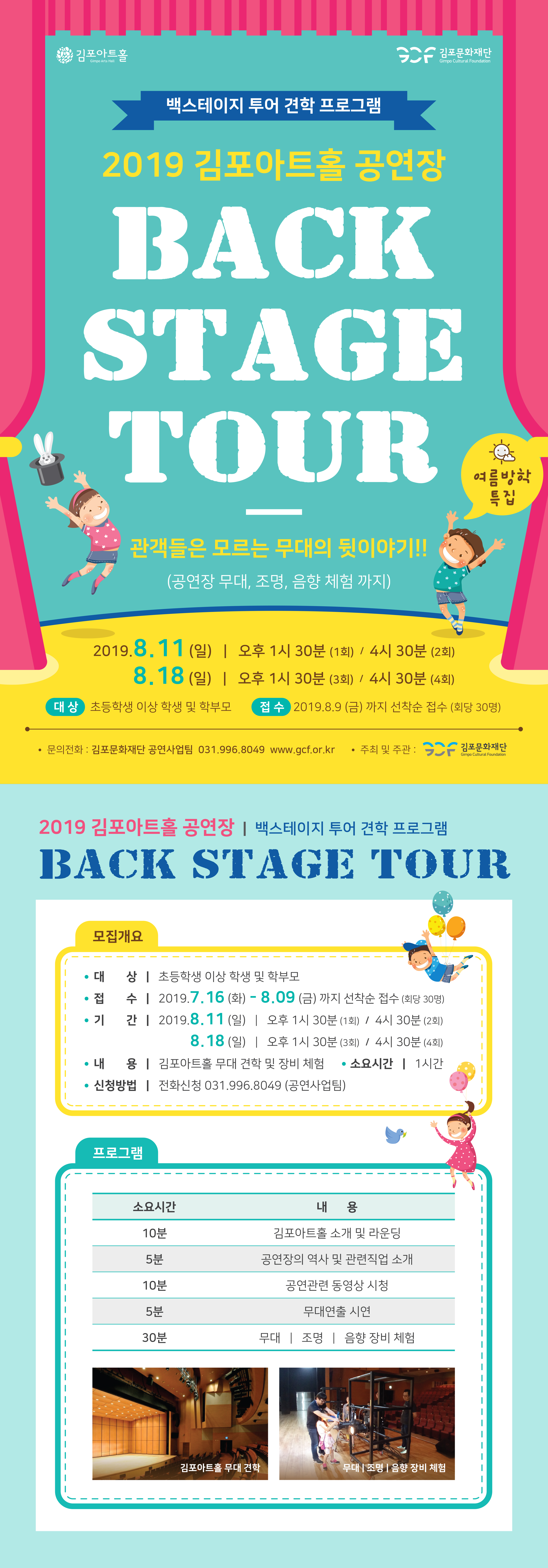 
백스테이지 투어 견학 프로그램
2019 김포아트홀 공연장
BACK STAGE TOUR
름방학 특집
관객들은 모르는 무대의 뒷이야기 !!
(공연장 무대, 조명, 음향 체험 까지)
| 2019.8.11(일) | 오후 1시 30분 (1회) / 4시 30분 (2회)
18.18 (일) | 오후 1시 30분 (3회) / 4시 30분 (4회)
대상 초등학생 이상 학생 및 학부모
접수 2019.8.9 (금) 까지 선착순 접수 (회당 30명)
• 문의전화 : 김포문화재단 공연사업팀 031.996.8049 www.gcf.or.kr • 주최 및 주관: CC - 김포문화재단
Gimpo Cultural Foundation
2019 김포아트홀 공연장 | 백스테이지 투어 견학 프로그램 BACK STAGE TOUR
모집개요
• 대 상 | 초등학생 이상 학생 및 학부모
접 수 | 2019.7.16 (화) - 8.09 (금) 까지 선착순 접수 (회당 30명) • 기 간 | 2019.8.11 (일) | 오후 1시 30분 (1회) / 4시 30분 (2회)
| 8.18 (일) | 오후 1시 30분 (3회) / 4시 30분 (4회) • 내 용 | 김포아트홀 무대 견학 및 장비 체험 • 소요시간 | 1시간
• 신청방법 | 전화신청 031.996.8049 (공연사업팀) 
프로그램
소요시간|
내용
10분
5분
김포아트홀 소개 및 라운딩 공연장의 역사 및 관련직업 소개
공연관련 동영상 시청
10분
5분
무대연출 시연
30분
무대 | 조명 | 음향 장비 체험
김포아트홀 무대 견학
무대 조명 | 음향 장비 체험
