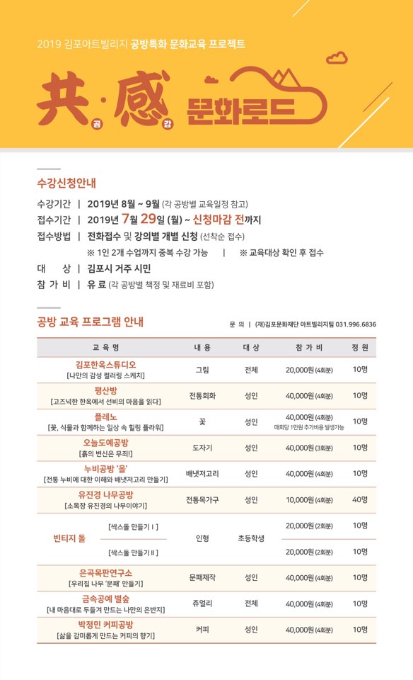 
2019 김포아트빌리지 공방특화 문화교육 프로젝트
共處 문화
수강신청안내
수강기간 | 2019년 8월 ~ 9월 (각 공방별 교육일정 참고) 접수기간 | 2019년 7월 29일 (월) ~ 신청마감 전까지 접수방법 | 전화접수 및 강의별 개별 신청 (선착순 접수)
※ 1인 2개 수업까지 중복 수강 가능 | ※ 교육대상 확인 후 접수 대 상 | 김포시 거주 시민 참가 비 | 유료 (각 공방별 책정 및 재료비 포함)
공방 교육 프로그램 안내
문의 | (재)김포문화재단 아트빌리지 031.996.6836
교육 명
내용
대상
참가비
정원
그림
전체
| 20,000원 (4회분)
| 10명
김포한옥스튜디오 [나만의 감성 컬러링 스케치] 평산방
| [고즈넉한 한옥에서 선비의 마음을 읽다]
플레노 [꽃, 식물과 함께하는 일상 속 힐링 플라워]
전통회화
성인
40,000원 (4회분)
10명
성인 1
40,000원 (4회분) 대회당 1만원 추가비용 발생가능
10명
도자기
성인
40,000원 (3회분)
10명
오늘도예공방 [흙의 변신은 무죄!]
누비공방 '올 [전통 누비에 대한 이해와 배냇저고리 만들기] 유진경 나무공방
| [소목장 유진경의 나무이야기]
배냇저고리
성인
40,000원 (4회분)
10명
전통목가구
성인
10,000원 (4회분)
40명
[싹스돌 만들기 1]
20,000원 (2회분)
10명
빈티지 돌
인형
초등학생
[싹스돌 만들기 ]
20,000원 (2회분)
10명
문패제작
|
성인
| 40,000원 (4회분)
10명
은곡목판연구소 [우리집 나무 '문패 만들기]
금속공예 별숲 [내 마음대로 두들겨 만드는 나만의 은반지]
박정민 커피공방 [삶을 감미롭게 만드는 커피의 향기]
쥬얼리
|
전체
40,000원 (4회분)
10명
커피
성인
40,000원 (4회분)
10명
