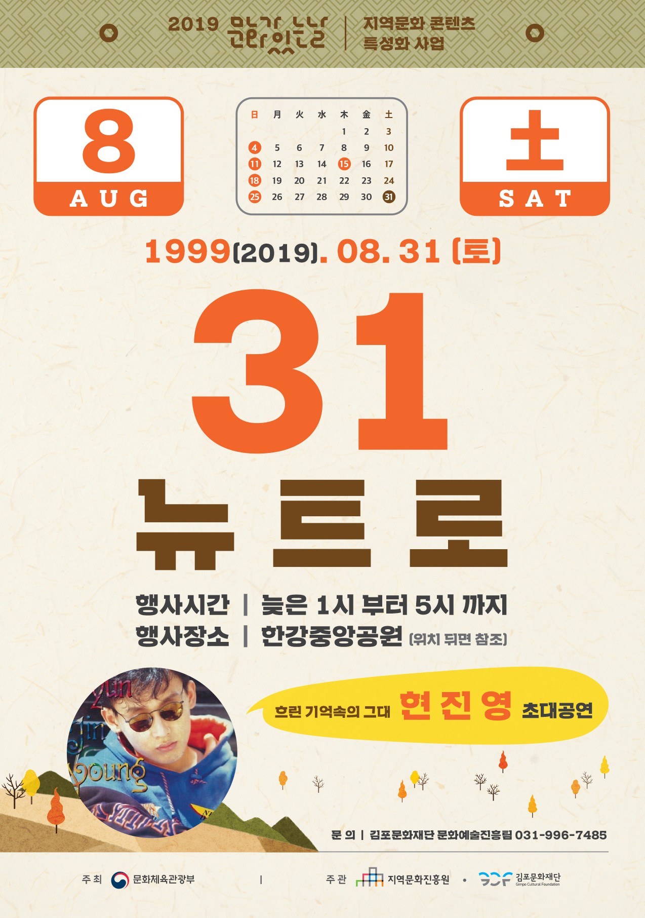 
2019
| 지역문화 콘텐츠
日 月 火 水 木 金 土
12 3 4 5 6 7 8 9 10 1 12 13 14 15 16 17 18 19 20 21 22 23 24 25 26 27 28 29 30 1
AUG
SAT
1999(2019. 08. 31 (토)
31 뉴트로
행사시간 | 늦은 1시 부터 5시 까지 행사장소 | 한강중앙공원 위치 뒤면 참조)
흐린 기억속의 그대 현 진
영 초대공연
문 의 | 김포문화재단 문화예술진흥팀 031-996-7485
주최
문화체육관광부
주관
지역문화진흥원
1 김포문화재단
Gimpo Cultural Foundation
