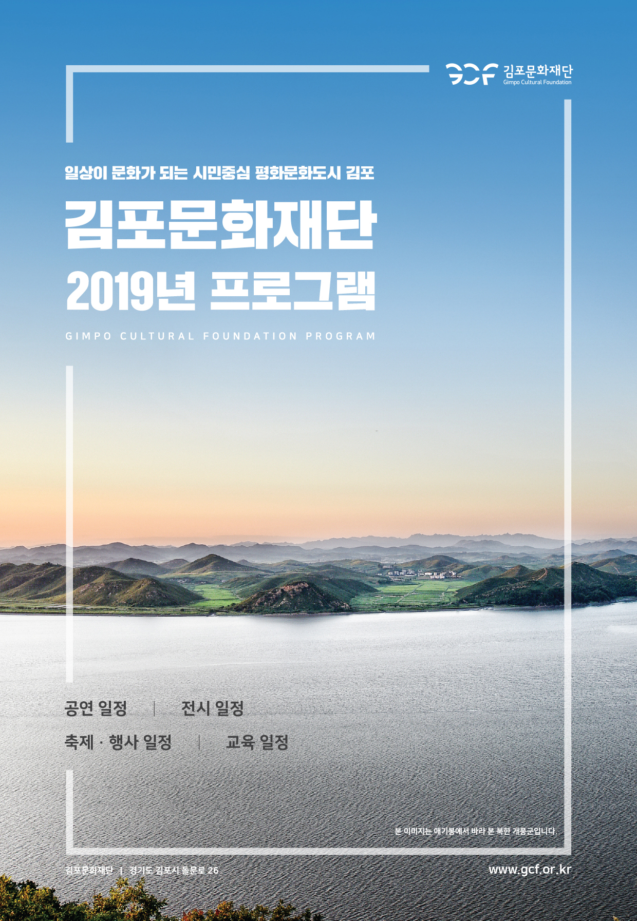 김포문화재단
Gimpo Cultural Foundation
일상이 문화가 되는 시민중심 평화문화도시 김포
김포문화재단 2019년 프로그램
GIMPO CULTURAL FOUNDATION PROGRAM
공연 일정 | 전시 일정 축제·행사 일정 | 교육 일정
본 이미지는 애기봉에서 바라 본 북한 개풍군입니다.
김포문화재단 | 경기도 김포시 돌문로 26
www.gcf.or.kr
